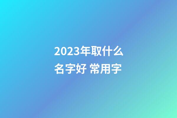 2023年取什么名字好 常用字